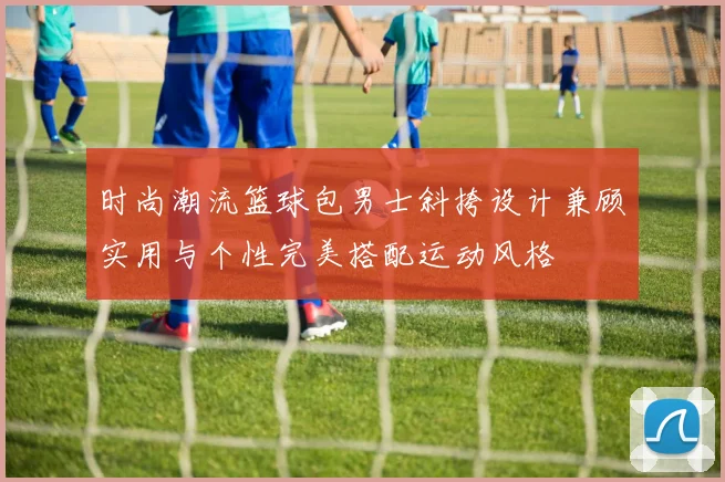 时尚潮流篮球包男士斜挎设计兼顾实用与个性完美搭配运动风格