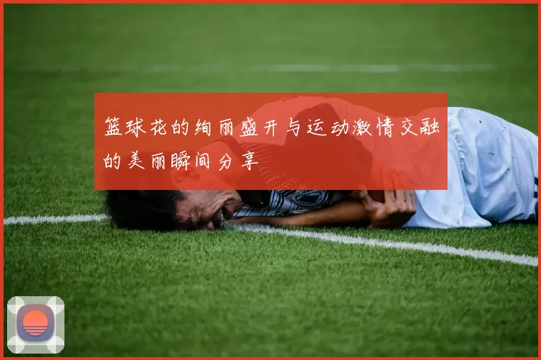 篮球花的绚丽盛开与运动激情交融的美丽瞬间分享