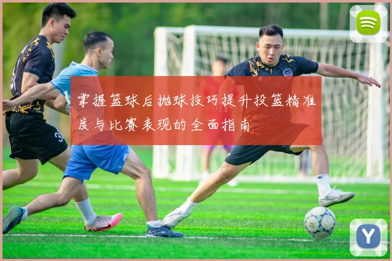 掌握篮球后抛球技巧提升投篮精准度与比赛表现的全面指南