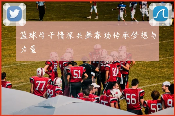 篮球母子情深共舞赛场传承梦想与力量