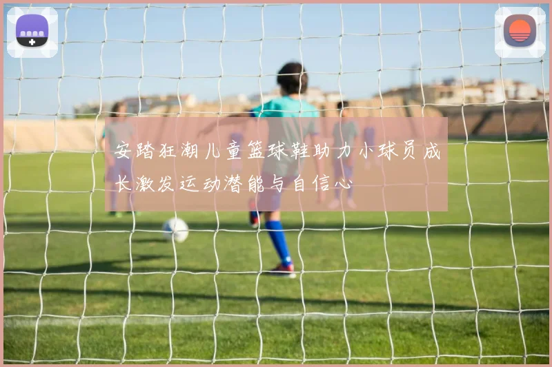 安踏狂潮儿童篮球鞋助力小球员成长激发运动潜能与自信心