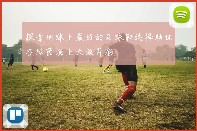 探索地球上最好的足球鞋选择助你在绿茵场上大放异彩