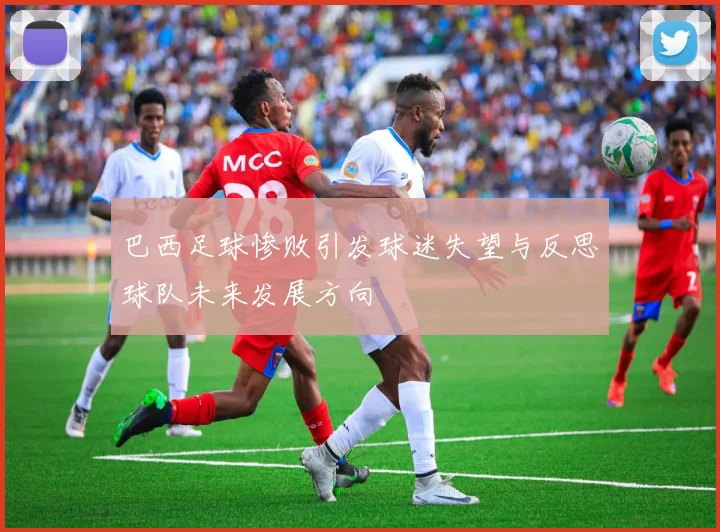 巴西足球惨败引发球迷失望与反思球队未来发展方向
