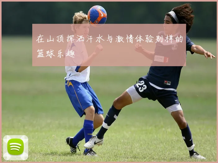 在山顶挥洒汗水与激情体验别样的篮球乐趣