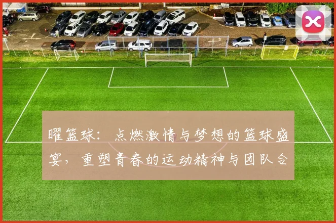 曜篮球：点燃激情与梦想的篮球盛宴，重塑青春的运动精神与团队合作的魅力
