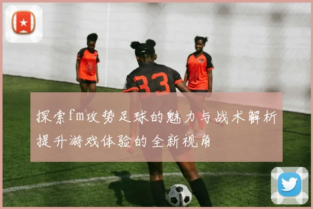 探索fm攻势足球的魅力与战术解析提升游戏体验的全新视角